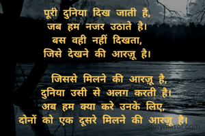 पूरी दुनिया दिख जाती है,
जब हम नजर उठाते है।
बस वही नहीं दिखता,
जिसे देखने की आरज़ू है।

    जिससे मिलने की आरज़ू है,
   दुनिया उसी से अलग करती है।
  अब हम क्या करे उनके लिए,
  दोनों को एक दूसरे मिलने की आरज़ू है।