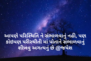 આપણે પરિસ્થિતિ ને સંભાળવાનું નહી, પણ કોઇપણ પરીસ્થીતી માં પોતાને સંભાળવાનું શીખવુ અગત્યનું છે @જયેશ