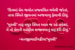 "દિલમાં પ્રેમ જ્યોત પ્રજ્વલિત થયેલી જોતાં, 
તારા સ્મિતે જીવનમાં અજવાળુ ફેલાવી દીધું.

"મુરલી" તારૂ મધુર સ્મિત આમ જ રહે હમેશાં, 
 મેં તો પ્રેમની મહેફીલ સજાવવાનું શરૂ કરી દીધું." 

-ધનજીભાઈગઢીયા"મુરલી" 
