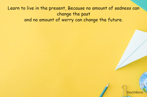 Learn to live in the present, Because no amount of sadness can change the past
and no amount of worry can change the future.