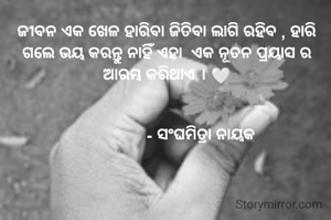 ଜୀବନ ଏକ ଖେଳ ହାରିବା ଜିତିବା ଲାଗି ରହିବ , ହାରି ଗଲେ ଭୟ କରନ୍ତୁ ନାହିଁ ଏହା  ଏକ ନୂତନ ପ୍ରୟାସ ର ଆରମ୍ଭ କରିଥାଏ । 🤍


                - ସଂଘମିତ୍ରା ନାୟକ 