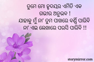 ତୁମେ ମୋ ହୃଦୟର ଏମିତି ଏକ 
ଗଭୀର ଅନୁଭବ !
ଯାହାକୁ ମୁଁ ନା' ତୁମ ପାଖରେ ବର୍ଣ୍ଣି ପାରିବି 
ନା' ଏଇ ଲେଖାରେ ପରସି ପାରିବି !!
