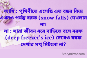 আমি : পৃথিবীতে এসেছি এত বছর কিন্তু এখনও পর্যন্ত বরফ (snow falls) দেখলাম না।
মা : সারা জীবন ধরে বাড়িতে বসে বরফ (deep freezer's ice) দেখেও বরফ দেখার সখ্ মিটলো না?