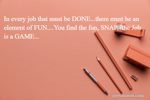 In every job that must be DONE...there must be an element of FUN....You find the fun, SNAP,  the Job is a GAME...