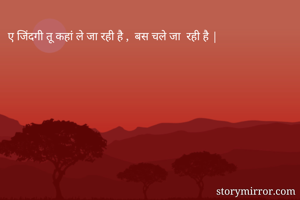 ए जिंदगी तू कहां ले जा रही है ,  बस चले जा  रही है |