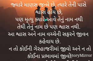 જ્યારે માણસ જન્મે છે, ત્યારે તેની પાસે શ્વાસ હોય છે,
પણ મૃત્યુ ક્યારે આવે તેનું નામ નથી
તેથી તેનું નામ છે પણ શ્વાસ નથી.
આ શ્વાસ અને નામ વચ્ચેની સફરને જીવન કહેવાય છે.
ન તો કોઈની ગેરહાજરીમાં જીવો અને ન તો કોઈના પ્રભાવમાં જીવો.
આ તમારું જીવન છે તેને તમારી રીતે જીવો


કોઈની સામે નારાજગી રાખવા કરતાં
તેને તરત જ જાહેર કરવું વધુ સારું છે..,
કારણ કે લાંબા સમય સુધી ધૂંધવા કરતાં એક ક્ષણ માટે સળગવું 
