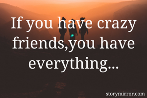 If you have crazy friends,you have everything...