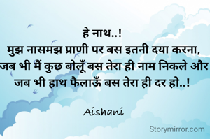 हे नाथ..! 
मुझ नासमझ प्राणी पर बस इतनी दया करना, जब भी मैं कुछ बोलूँ बस तेरा ही नाम निकले और जब भी हाथ फैलाऊँ बस तेरा ही दर हो..! 

Aishani