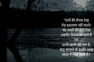 "पत्तों की रौनक देख
पेड़ इठलाया नहीं करते।
चंद लम्हों की छटा देख
राहगीर ठिठक तो जाते हैं
पर
डाली-डाली को पता है,
ऋतु बदलते ही इनकी साख़
खाक़ में मिल जानी है।"