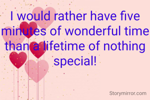 I would rather have five minutes of wonderful time than a lifetime of nothing special!