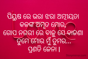 
ପିୟୁଷ ରେ ଭରା ଝରା ଅତ୍ମୀୟତା 
କଳଙ୍କ ଅମୃତ ମୋର, 
ଗୋପ ନଗରୀ ରେ ବାଜୁ ସେ ବାଜଣା 
ତୁମେ ମୋର ମୁଁ ତୁମର...
ପ୍ରଣତି ଜେନା l