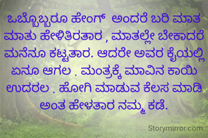 ಒಬ್ಬೊಬ್ಬರೂ ಹೇಂಗ್  ಅಂದರೆ ಬರಿ ಮಾತ ಮಾತು ಹೇಳಿತಿರತಾರ , ಮಾತಲ್ಲೇ ಬೇಕಾದರೆ ಮನೆನೂ ಕಟ್ಟತಾರ. ಆದರೇ ಅವರ ಕೈಯಲ್ಲಿ ಏನೂ ಆಗಲ . ಮಂತ್ರಕ್ಕೆ ಮಾವಿನ ಕಾಯಿ ಉದರಲ . ಹೋಗಿ ಮಾಡುವ ಕೆಲಸ ಮಾಡಿ ಅಂತ ಹೇಳತಾರ ನಮ್ಮ ಕಡೆ.