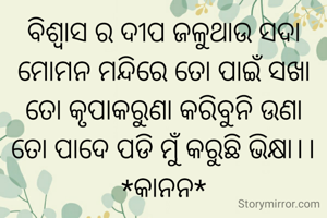 ବିଶ୍ୱାସ ର ଦୀପ ଜଳୁଥାଉ ସଦା
ମୋମନ ମନ୍ଦିରେ ତୋ ପାଇଁ ସଖା
ତୋ କୃପାକରୁଣା କରିବୁନି ଉଣା
ତୋ ପାଦେ ପଡି ମୁଁ କରୁଛି ଭିକ୍ଷା।।
*କାନନ*