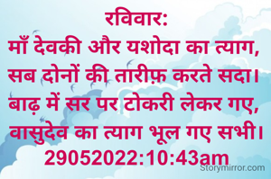 रविवार:
माँ देवकी और यशोदा का त्याग, 
सब दोनों की तारीफ़ करते सदा। 
बाढ़ में सर पर टोकरी लेकर गए, 
वासुदेव का त्याग भूल गए सभी।
29052022:10:43am
