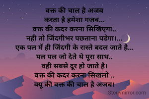 वक्त की चाल है अजब
करता है हमेशा गजब...
वक्त की कदर करना सिखिएगा..
नही तो जिंदगीभर पछताना पडेगा।...
एक पल में ही जिंदगी के रास्ते बदल जाते है...
पल पल जो देते थे पूरा साथ..
वही सबसे दूर हो जाते है।
वक्त की कदर करना सिखलो ..
क्यू की वक्त की चाल है अजब।