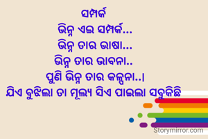 ସମ୍ପର୍କ 
ଭିନ୍ନ ଏଇ ସମ୍ପର୍କ...
ଭିନ୍ନ ତାର ଭାଷା...
ଭିନ୍ନ ତାର ଭାବନା.. 
ପୁଣି ଭିନ୍ନ ତାର କଳ୍ପନା..|
ଯିଏ ବୁଝିଲା ତା ମୂଲ୍ୟ ସିଏ ପାଇଲା ସବୁକିଛି 