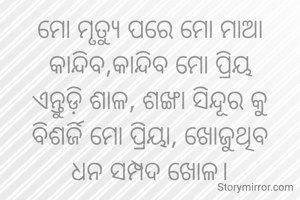 ମୋ ମୃତ୍ୟୁ ପରେ ମୋ ମାଆ
କାନ୍ଦିବ,କାନ୍ଦିବ ମୋ ପ୍ରିୟ
ଏନ୍ତୁଡ଼ି ଶାଳ, ଶଙ୍ଖା ସିନ୍ଦୂର କୁ
ବିଶର୍ଜି ମୋ ପ୍ରିୟା, ଖୋଜୁଥିବ
ଧନ ସମ୍ପଦ ଖୋଳ।