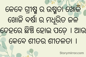 କେବେ ଗ୍ରୀଷ୍ମ ର ଉଷ୍ମତା ଖୋଜି ଖୋଜି ବର୍ଷା ର ମଧୂରିତ ଜଳ ଦେହରେ ଛିଞ୍ଚି ହୋଇ ପଡ଼େ । ଆଉ କେବେ ଶୀତର ଶୀତଳତା ।
