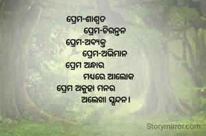 ପ୍ରେମ-ଶାଶ୍ୱତ
               ପ୍ରେମ-ଚିରନ୍ତନ
ପ୍ରେମ-ଅବ୍ୟକ୍ତ
               ପ୍ରେମ-ଅଭିମାନ
ପ୍ରେମ ଅନ୍ଧାର 
                  ମଧ୍ୟରେ ଆଲୋକ
ପ୍ରେମ ଅକୁହା ମନର
                ଅଲେଖା ସ୍ପନ୍ଦନ।