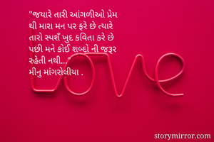 

"જયારે તારી આંગળીઓ પ્રેમ
થી મારા મન પર ફરે છે ત્યારે
તારો સ્પશઁ ખુદ કવિતા કરે છે 
પછી મને કોઈ શબ્દો ની જરૂર
રહેતી નથી..."
મીનુ માંગરોલીયા .
