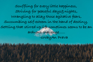 
Scuffling for every little happiness, 
Striving for peaceful days& nights,
Wrangling to allay those agitative fears,
Succumbing self-esteem in the hand of destiny, 
Settling that stirred up life sometimes seems to be an arduous challenge......
               -sWayAn PraVa
