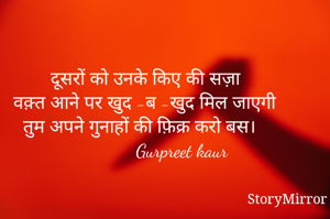 दूसरों को उनके किए की सज़ा
वक़्त आने पर खुद -ब -खुद मिल जाएगी
तुम अपने गुनाहों की फ़िक्र करो बस। 
               Gurpreet kaur 
