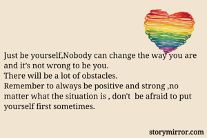 Just be yourself,Nobody can change the way you are and it’s not wrong to be you.
There will be a lot of obstacles.
Remember to always be positive and strong ,no matter what the situation is , don't  be afraid to put yourself first sometimes.
