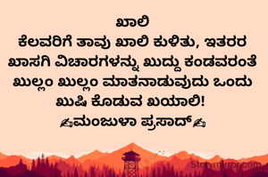 ಖಾಲಿ
ಕೆಲವರಿಗೆ ತಾವು ಖಾಲಿ ಕುಳಿತು, ಇತರರ ಖಾಸಗಿ ವಿಚಾರಗಳನ್ನು ಖುದ್ದು ಕಂಡವರಂತೆ ಖುಲ್ಲಂ ಖುಲ್ಲಂ ಮಾತನಾಡುವುದು ಒಂದು ಖುಷಿ ಕೊಡುವ ಖಯಾಲಿ! 
✍ಮಂಜುಳಾ ಪ್ರಸಾದ್✍
