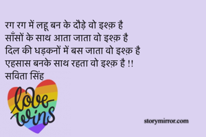 रग रग में लहू बन के दौड़े वो इश्क़ है 
साँसों के साथ आता जाता वो इश्क़ है 
दिल की धड़कनों में बस जाता वो इश्क़ है 
एहसास बनके साथ रहता वो इश्क़ है !!
सविता सिंह 