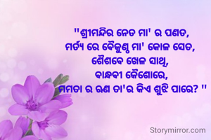"ଶ୍ରୀମନ୍ଦିର ନେତ ମା' ର ପଣତ,
ମର୍ତ୍ୟ ରେ ବୈକୁଣ୍ଠ ମା' କୋଳ ସେତ, 
ଶୈଶବେ ଖେଳ ସାଥି, 
ବାନ୍ଧବୀ କୈଶୋରେ,
 ମମତା ର ଋଣ ତା'ର କିଏ ଶୁଝି ପାରେ? "
  

