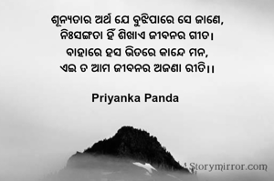 ଶୂନ୍ୟତାର ଅର୍ଥ ଯେ ବୁଝିପାରେ ସେ ଜାଣେ,
‎ନିଃସଙ୍ଗତା ହିଁ ଶିଖାଏ ଜୀବନର ଗୀତ।
‎ବାହାରେ ହସ ଭିତରେ କାନ୍ଦେ ମନ,
‎ଏଇ ତ ଆମ ଜୀବନର ଅଜଣା ରୀତି।।

Priyanka Panda 
‎