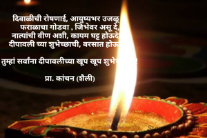 दिवाळीची रोषणाई, आयुष्यभर उजळू दे,
फराळाचा गोडवा , जिभेवर असू दे,
नात्यांची वीण अशी, कायम घट्ट होऊदेत..
दीपावली च्या शुभेच्छाची, बरसात होऊदेत।

तुम्हां सर्वांना दीपावलीच्या खूप खूप शुभेच्छा....!

प्रा. कांचन (शैली)
