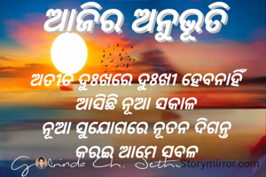 ଅତୀତ ଦୁଃଖରେ ଦୁଃଖୀ ହେବନାହିଁ 
ଆସିଛି ନୂଆ ସକାଳ 
ନୂଆ ସୁଯୋଗରେ ନୂତନ ଦିଗନ୍ତ 
କରଇ ଆମେ ସବଳ 