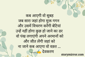 कब आएगी वो सुबह
जब सारा जहां होगा मुक्त गगन
और उसमें विचरण करेंगी बेटियां 
उन्हें नहीं होगा कुछ हो जाने का डर
वो पंख लगाएंगी अपने अरमानों को
और जीत लेंगी जहां को 
ना जाने कब आएगा वो वक़्त ...
     ......✍️ देवकरण
