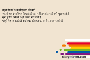 बहुत हो गई इश्क मोहब्बत की बातें
आओ अब इंसानियत दिखाते हैं पता नहीं हम इंसान हैं क्यों भूल जाते हैं
सुना है कि गर्मी में पक्षी प्यासी मर जाते हैं
थोड़ी मेहनत करते हैं अपने घर की छत पर पानी रख कर आते हैं