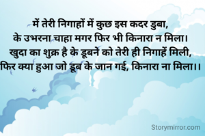 में तेरी निगाहों में कुछ इस कदर डुबा,
के उभरना चाहा मगर फिर भी किनारा न मिला।
खुदा का शुक्र है के डूबने को तेरी ही निगाहें मिली,
फिर क्या हुआ जो डूब के जान गई, किनारा ना मिला।।