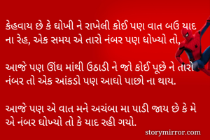 કેહવાય છે કે ઘોખી ને રાખેલી કોઈ પણ વાત બઉ યાદ ના રેહ, એક સમય એ તારો નંબર પણ ધોખ્યો તો,  

આજે પણ ઊંઘ માંથી ઉઠાડી ને જો કોઈ પૂછે ને તારો નંબર તો એક આંકડો પણ આઘો પાછો ના થાય.

આજે પણ એ વાત મને અચંબા મા પાડી જાય છે કે મે એ નંબર ઘોખ્યો તો કે યાદ રહી ગયો.
