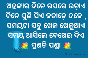 ଅହଙ୍କାର ଦିନେ ଉପରେ ଉଡ଼ାଏ
ଦିନେ ପୁଣି ସିଏ କଚାଡ଼େ ତଳେ ,
ସମୟଟା ସବୁ ଖେଳ ଖେଳୁଥାଏ
ସମୟ ଆସିଲେ ଦେଖେଇ ଦିଏ  💐 ପ୍ରଣତି ପଣ୍ଡା 💐