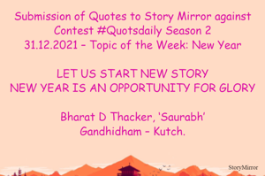 Submission of Quotes to Story Mirror against Contest #Quotsdaily Season 2
31.12.2021 – Topic of the Week: New Year

LET US START NEW STORY
NEW YEAR IS AN OPPORTUNITY FOR GLORY

Bharat D Thacker, ‘Saurabh’
Gandhidham – Kutch.