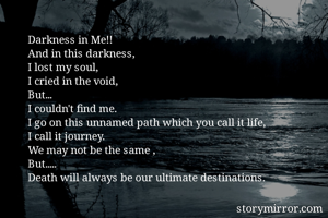 Darkness in Me!!
And in this darkness,
I lost my soul,
I cried in the void,
But...
I couldn't find me.
I go on this unnamed path which you call it life,
I call it journey.
We may not be the same ,
But.....
Death will always be our ultimate destinations.