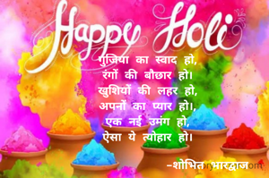 गुजिया का स्वाद हो,
रंगों की बौछार हो।
खुशियों की लहर हो,
अपनों का प्यार हो।,
एक नई उमंग हो,
ऐसा ये त्योहार हो।

                 -शोभित भारद्वाज
 