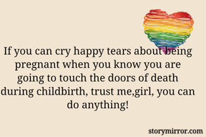 If you can cry happy tears about being pregnant when you know you are going to touch the doors of death during childbirth, trust me,girl, you can do anything!