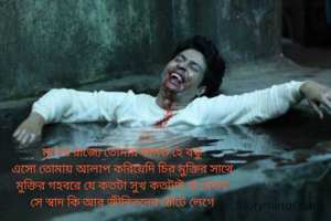 মৃতের রাজ্যে তোমায় স্বাগত হে বন্ধু
এসো তোমায় আলাপ করিয়েদি চির মুক্তির সাথে
মুক্তির গহবরে যে কতটা সুখ কতটাই বা বেদনা
সে স্বাদ কি আর জীবিতদের ঠোঁটে লেগে