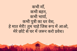 कभी माँ,
कभी बहन,
कभी भार्या,
कभी पुत्री का धर वेश,
हे मात मेरी! तुम चाहे जिस रूप में आओ,
मेरे छोटे से घर में जरूर करो प्रवेश।



