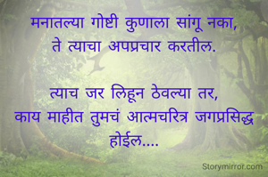 मनातल्या गोष्टी कुणाला सांगू नका,
ते त्याचा अपप्रचार करतील.

त्याच जर लिहून ठेवल्या तर,
काय माहीत तुमचं आत्मचरित्र जगप्रसिद्ध होईल....