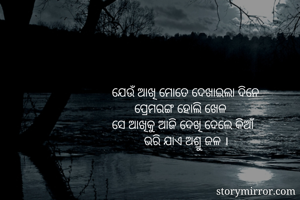 ଯେଉଁ ଆଖି ମୋତେ ଦେଖାଇଲା ଦିନେ
       ପ୍ରେମରଙ୍ଗ ହୋଲି ଖେଳ
ସେ ଆଖିକୁ ଆଜି ଦେଖି ଦେଲେ କିଆଁ
          ଭରି ଯାଏ ଅଶ୍ରୁ ଜଳ ।