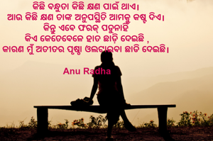 କିଛି ଵନ୍ଧୁତା କିଛି କ୍ଷଣ ପାଇଁ ଥାଏ। 
ଆଉ କିଛି କ୍ଷଣ ତାଙ୍କ ଅନୁପସ୍ଥିତି ଆମକୁ କଷ୍ଟ ଦିଏ। 
କିନ୍ତୁ ଏଵେ ଫରକ୍ ପଡୁନାହିଁ 
କିଏ କେତେବେଳେ ହାତ ଛାଡ଼ି ଦେଇଛି ,
କାରଣ ମୁଁ ଅତୀତର ପୃଷ୍ଠା ଓଲଟାଇଵା ଛାଡି ଦେଇଛି। 

Anu Radha