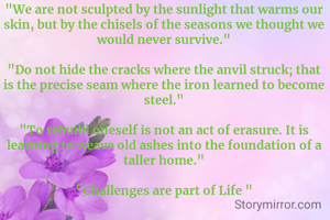 "We are not sculpted by the sunlight that warms our skin, but by the chisels of the seasons we thought we would never survive."

​"Do not hide the cracks where the anvil struck; that is the precise seam where the iron learned to become steel."

​"To rebuild oneself is not an act of erasure. It is learning to weave old ashes into the foundation of a taller home."

"​Challenges are part of Life "