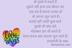 वो गुस्से में कहते है 
पूछते नही हाल तक बीमार का,
एक हम है सपना उनका हो
 तो जगना भूल जाते है।
बताई नही जाती कुछ बाते 
तुमसे भी क्या करें,
मोहब्बत हम भी करते है
माफ करना बस जताना भूल जाते है।
                           #शर्माजी के शब्द
