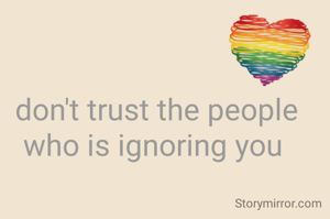 don't trust the people who is ignoring you 